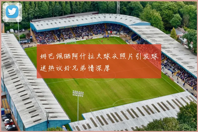 姆巴佩晒阿什拉夫球衣照片引发球迷热议好兄弟情深厚