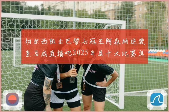 切尔西阻击巴黎七冠王阿森纳逆袭皇马成直播吧2025年度十大比赛焦点