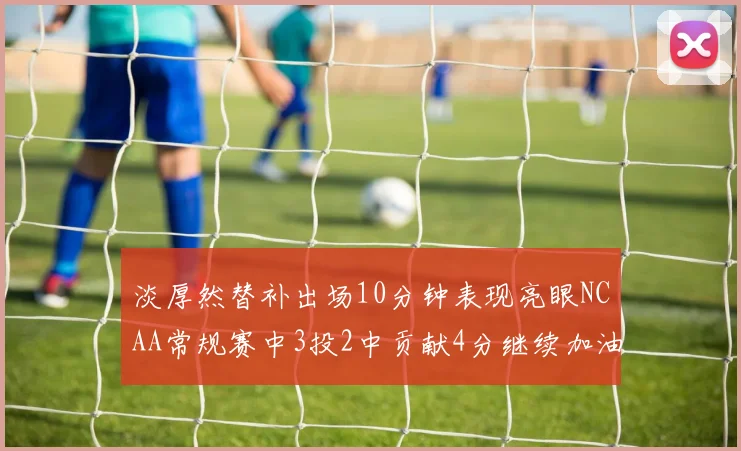 淡厚然替补出场10分钟表现亮眼NCAA常规赛中3投2中贡献4分继续加油