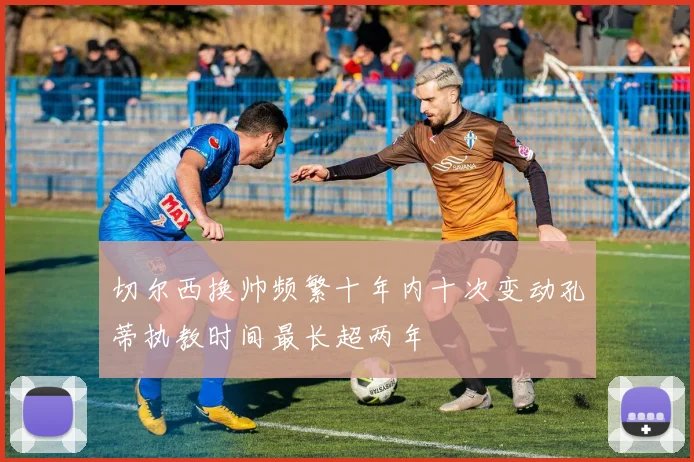 切尔西换帅频繁十年内十次变动孔蒂执教时间最长超两年