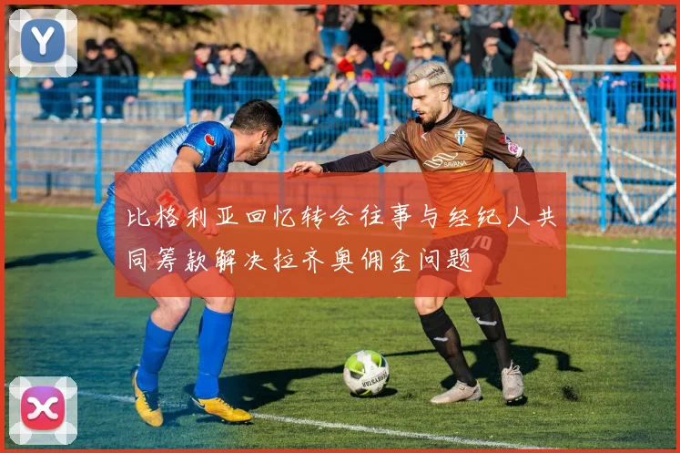 比格利亚回忆转会往事与经纪人共同筹款解决拉齐奥佣金问题