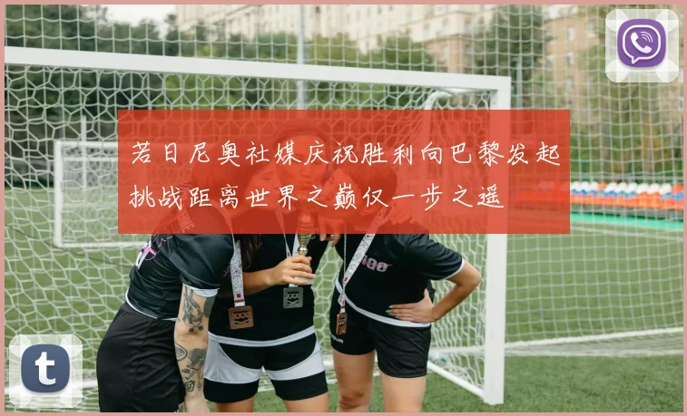 若日尼奥社媒庆祝胜利向巴黎发起挑战距离世界之巅仅一步之遥