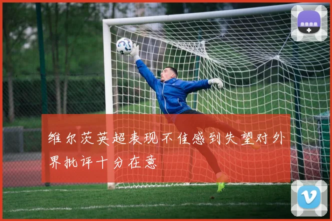 维尔茨英超表现不佳感到失望对外界批评十分在意