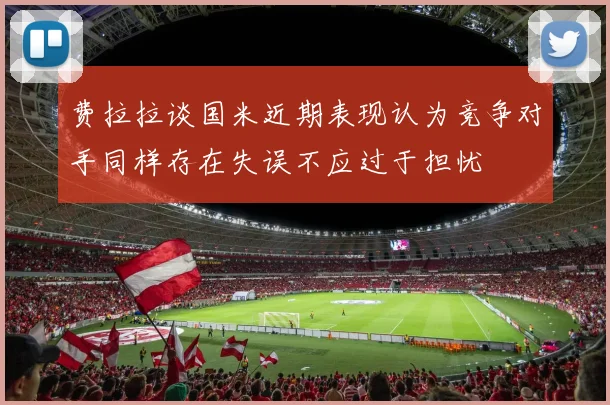 费拉拉谈国米近期表现认为竞争对手同样存在失误不应过于担忧