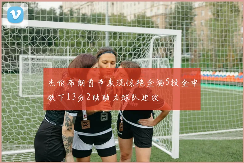 杰伦布朗首节表现惊艳全场5投全中砍下13分2助助力球队进攻
