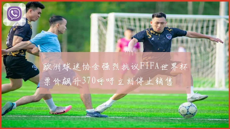 欧洲球迷协会强烈抗议FIFA世界杯票价飙升370呼吁立刻停止销售