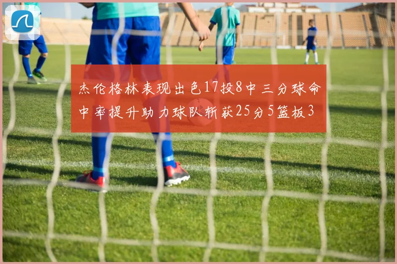 杰伦格林表现出色17投8中三分球命中率提升助力球队斩获25分5篮板3助攻