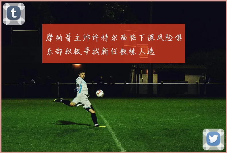 摩纳哥主帅许特尔面临下课风险俱乐部积极寻找新任教练人选