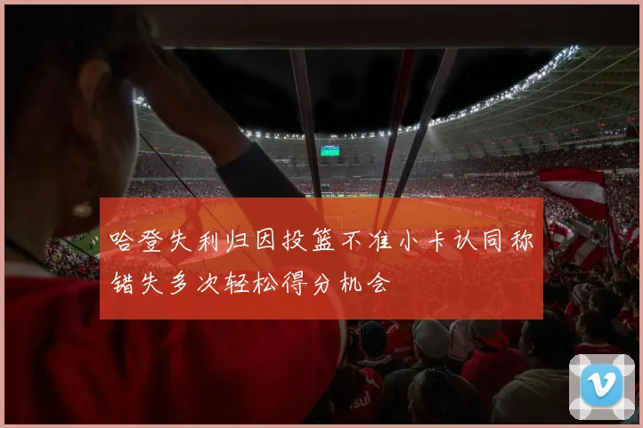 哈登失利归因投篮不准小卡认同称错失多次轻松得分机会