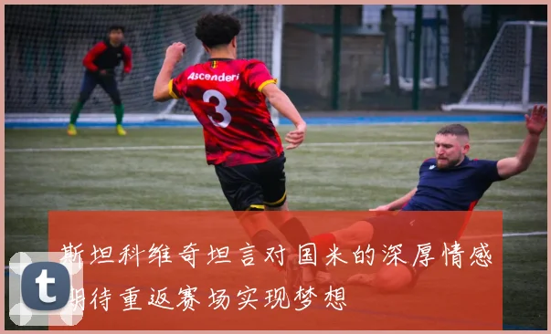 斯坦科维奇坦言对国米的深厚情感期待重返赛场实现梦想