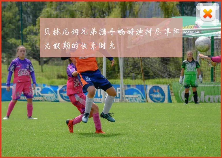 贝林厄姆兄弟携手畅游迪拜尽享阳光假期的快乐时光