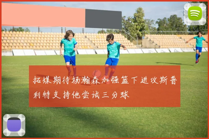 拓媒期待杨瀚森加强篮下进攻斯普利特支持他尝试三分球