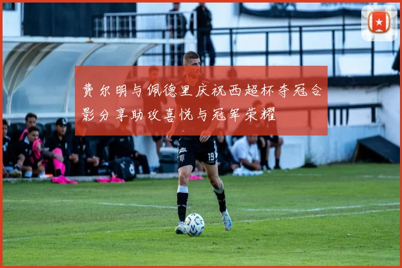 费尔明与佩德里庆祝西超杯夺冠合影分享助攻喜悦与冠军荣耀