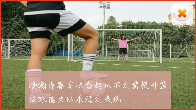 杨瀚森赛季状态起伏不定需提升篮板球能力以求稳定表现