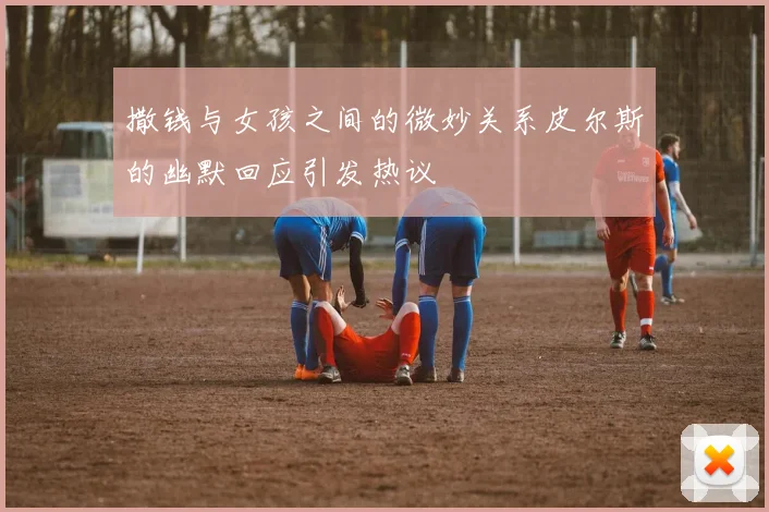 撒钱与女孩之间的微妙关系皮尔斯的幽默回应引发热议