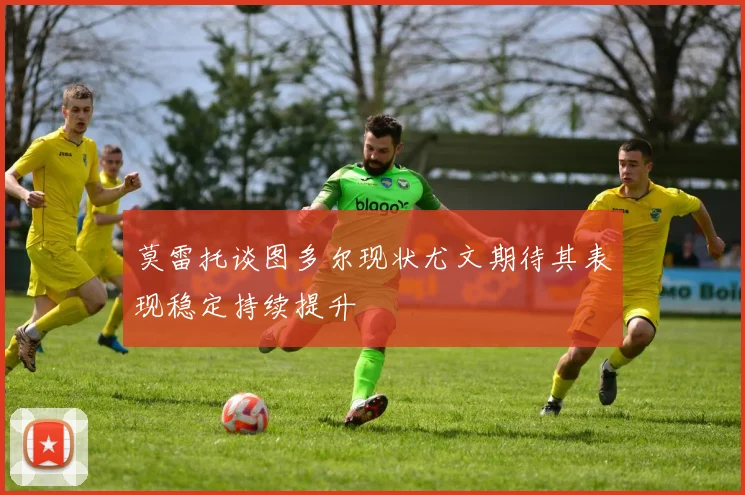 莫雷托谈图多尔现状尤文期待其表现稳定持续提升