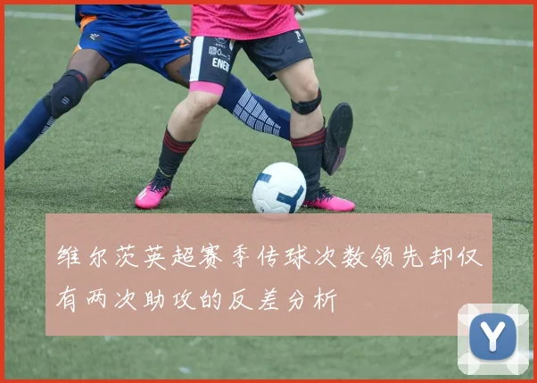 维尔茨英超赛季传球次数领先却仅有两次助攻的反差分析