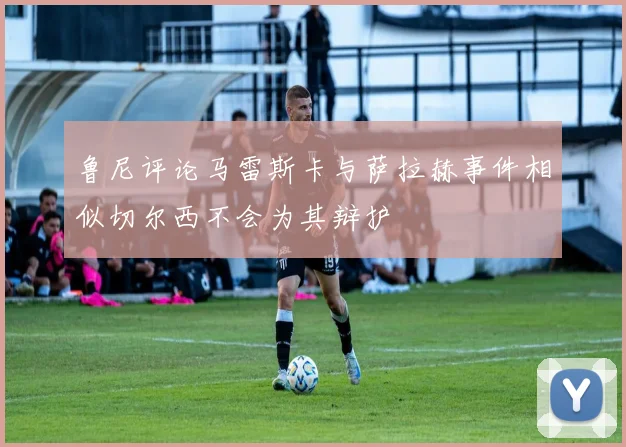 鲁尼评论马雷斯卡与萨拉赫事件相似切尔西不会为其辩护