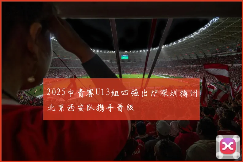 2025中青赛U13组四强出炉深圳梅州北京西安队携手晋级