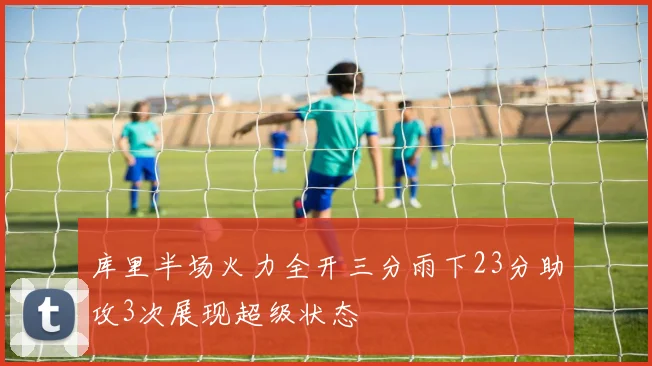 库里半场火力全开三分雨下23分助攻3次展现超级状态