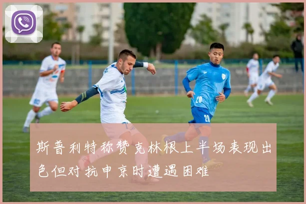 斯普利特称赞克林根上半场表现出色但对抗申京时遭遇困难