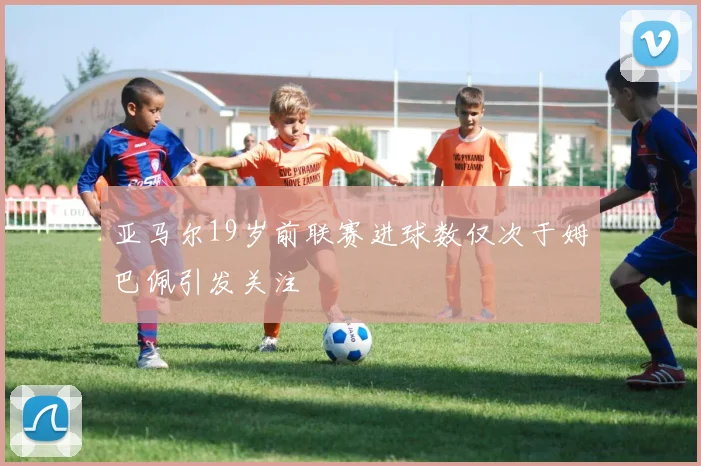 亚马尔19岁前联赛进球数仅次于姆巴佩引发关注