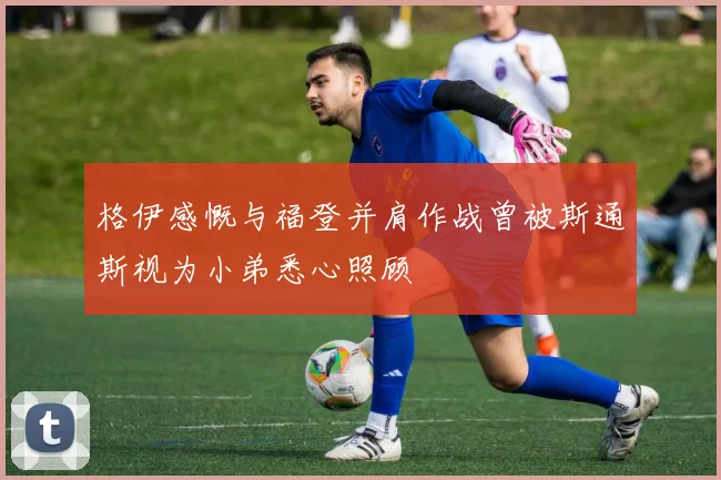 格伊感慨与福登并肩作战曾被斯通斯视为小弟悉心照顾