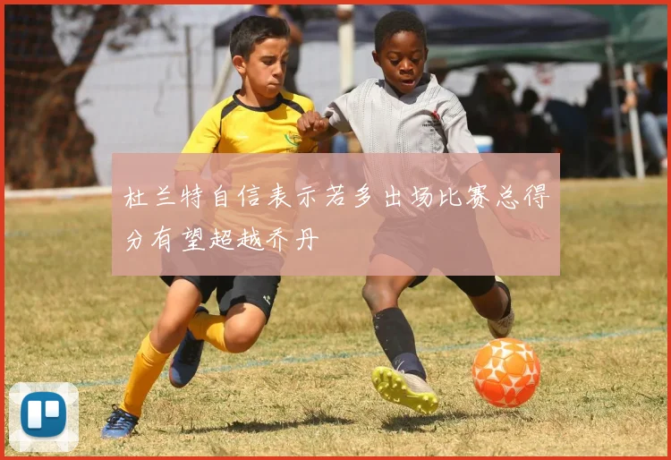 杜兰特自信表示若多出场比赛总得分有望超越乔丹