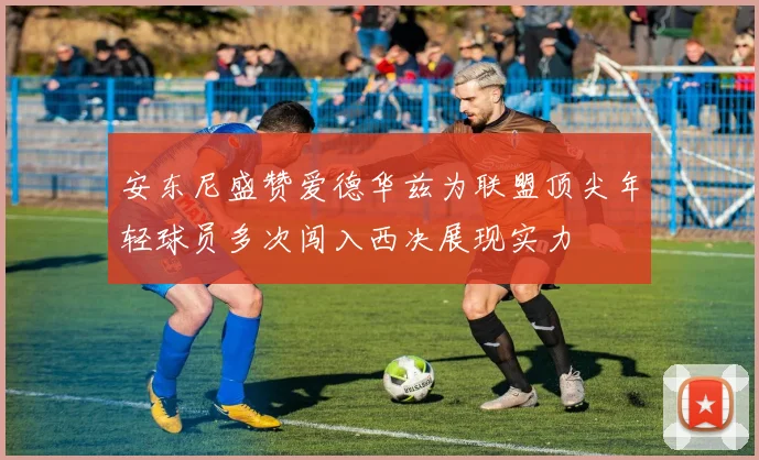 安东尼盛赞爱德华兹为联盟顶尖年轻球员多次闯入西决展现实力