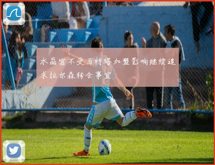 水晶宫不受马特塔加盟影响继续追求拉尔森转会事宜